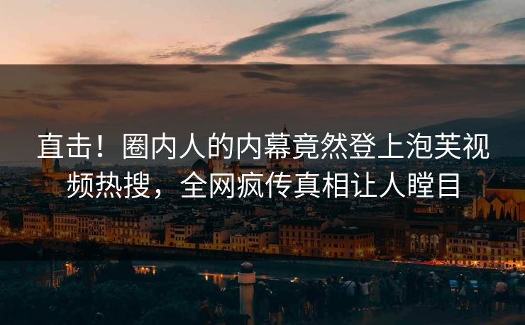 直击！圈内人的内幕竟然登上泡芙视频热搜，全网疯传真相让人瞠目