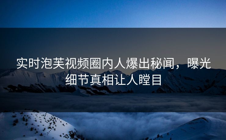 实时泡芙视频圈内人爆出秘闻，曝光细节真相让人瞠目