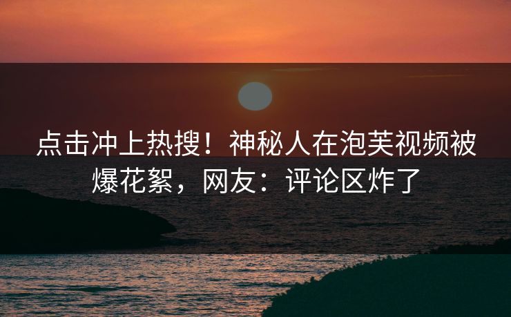 点击冲上热搜！神秘人在泡芙视频被爆花絮，网友：评论区炸了