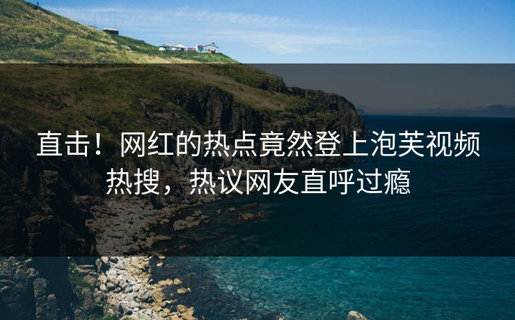 直击！网红的热点竟然登上泡芙视频热搜，热议网友直呼过瘾
