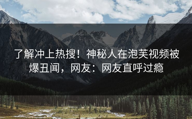 了解冲上热搜！神秘人在泡芙视频被爆丑闻，网友：网友直呼过瘾