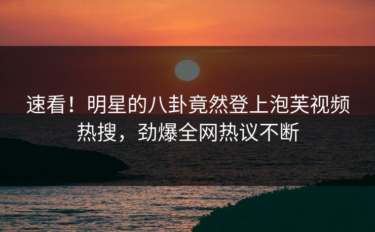 速看！明星的八卦竟然登上泡芙视频热搜，劲爆全网热议不断