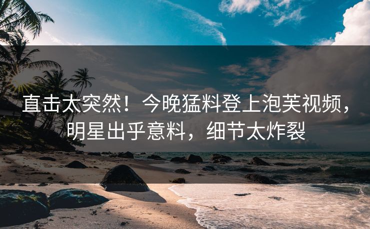 直击太突然！今晚猛料登上泡芙视频，明星出乎意料，细节太炸裂