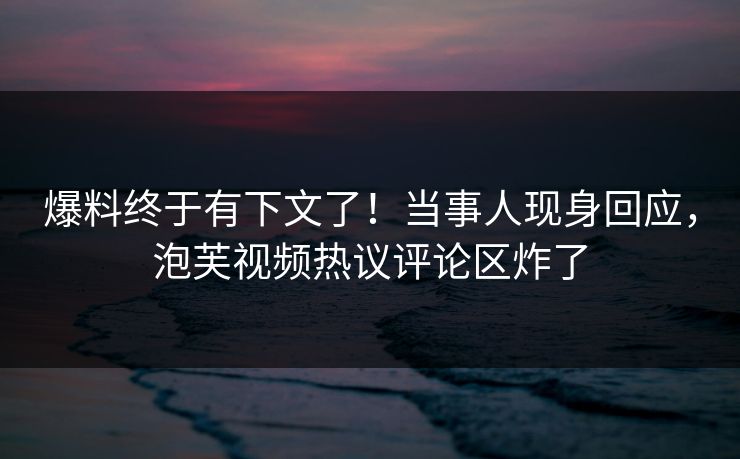 爆料终于有下文了！当事人现身回应，泡芙视频热议评论区炸了