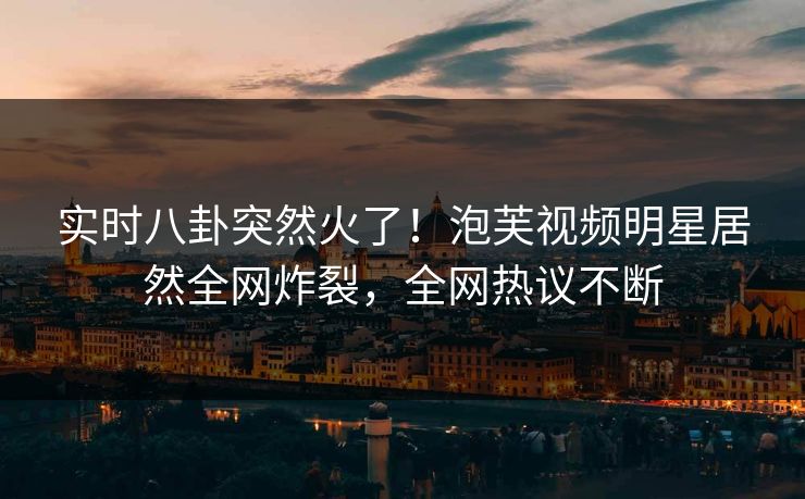 实时八卦突然火了！泡芙视频明星居然全网炸裂，全网热议不断