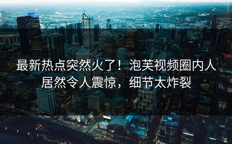 最新热点突然火了！泡芙视频圈内人居然令人震惊，细节太炸裂