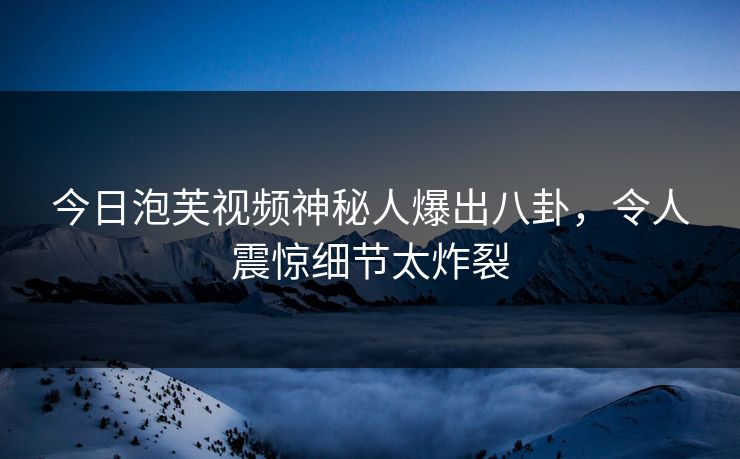 今日泡芙视频神秘人爆出八卦，令人震惊细节太炸裂