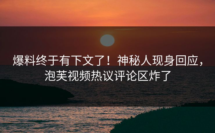 爆料终于有下文了！神秘人现身回应，泡芙视频热议评论区炸了