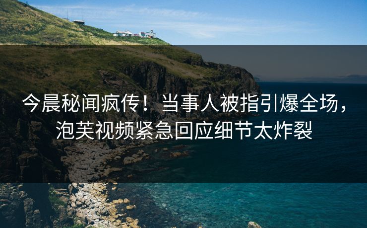 今晨秘闻疯传！当事人被指引爆全场，泡芙视频紧急回应细节太炸裂