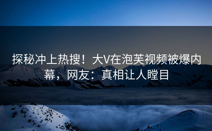 探秘冲上热搜！大V在泡芙视频被爆内幕，网友：真相让人瞠目