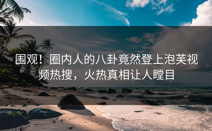 围观！圈内人的八卦竟然登上泡芙视频热搜，火热真相让人瞠目