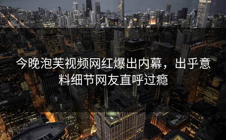 今晚泡芙视频网红爆出内幕，出乎意料细节网友直呼过瘾