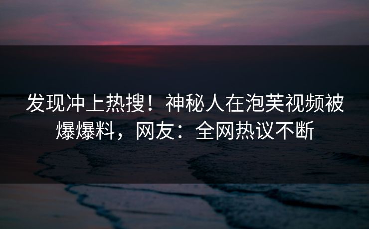 发现冲上热搜！神秘人在泡芙视频被爆爆料，网友：全网热议不断