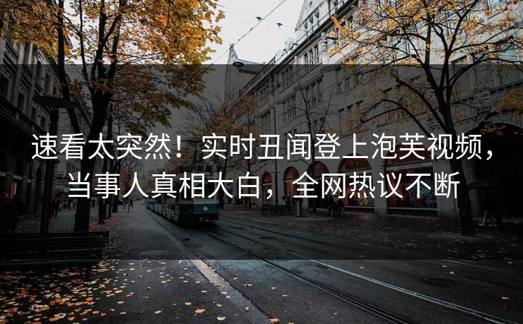 速看太突然！实时丑闻登上泡芙视频，当事人真相大白，全网热议不断