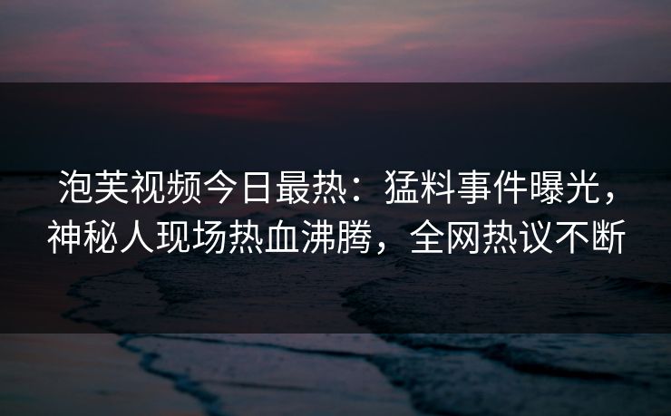 泡芙视频今日最热：猛料事件曝光，神秘人现场热血沸腾，全网热议不断