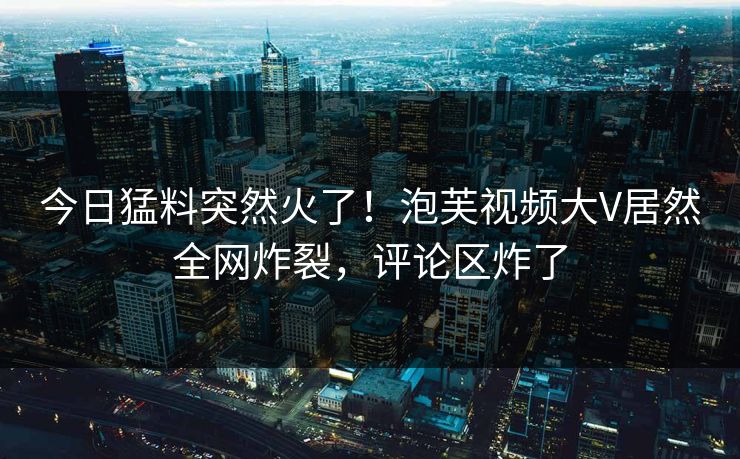 今日猛料突然火了！泡芙视频大V居然全网炸裂，评论区炸了