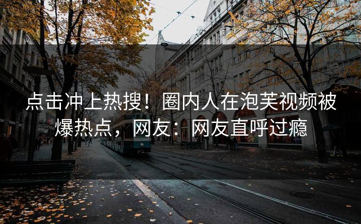 点击冲上热搜！圈内人在泡芙视频被爆热点，网友：网友直呼过瘾