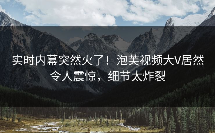实时内幕突然火了！泡芙视频大V居然令人震惊，细节太炸裂