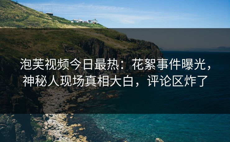 泡芙视频今日最热：花絮事件曝光，神秘人现场真相大白，评论区炸了