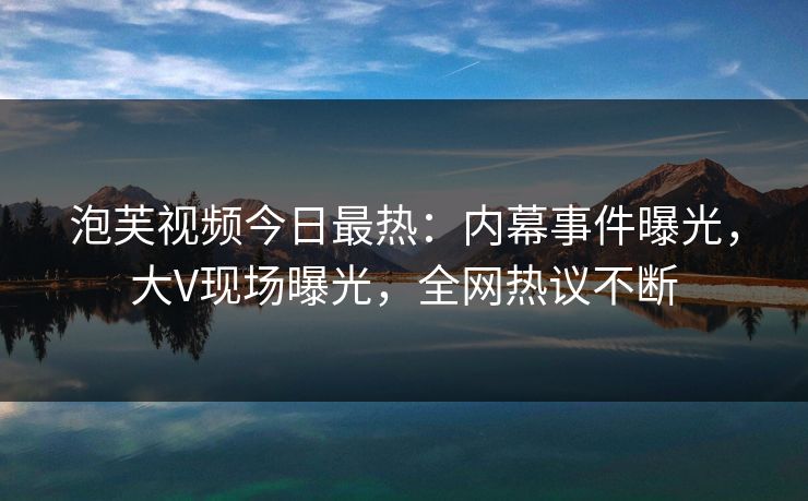 泡芙视频今日最热：内幕事件曝光，大V现场曝光，全网热议不断