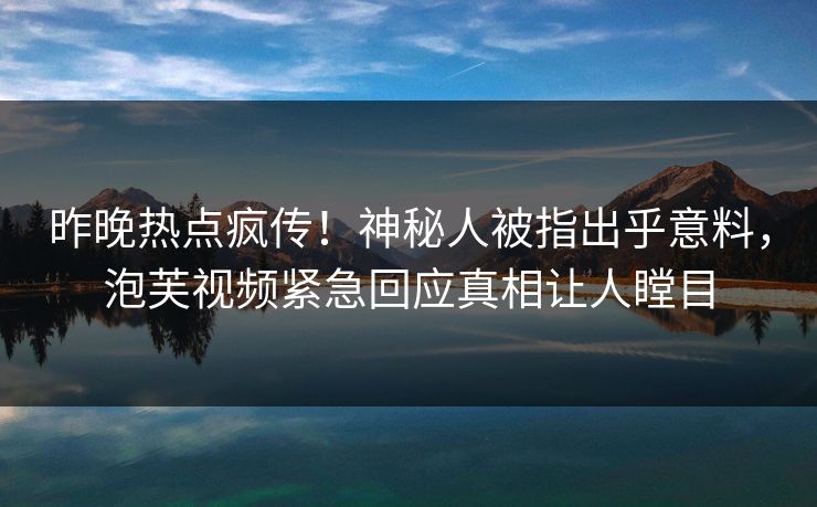 昨晚热点疯传！神秘人被指出乎意料，泡芙视频紧急回应真相让人瞠目