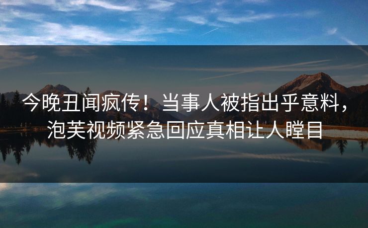 今晚丑闻疯传！当事人被指出乎意料，泡芙视频紧急回应真相让人瞠目