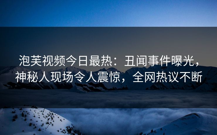 泡芙视频今日最热：丑闻事件曝光，神秘人现场令人震惊，全网热议不断