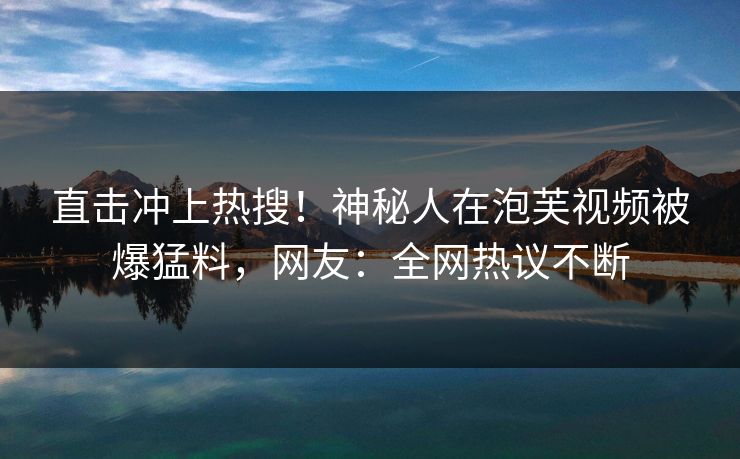 直击冲上热搜！神秘人在泡芙视频被爆猛料，网友：全网热议不断