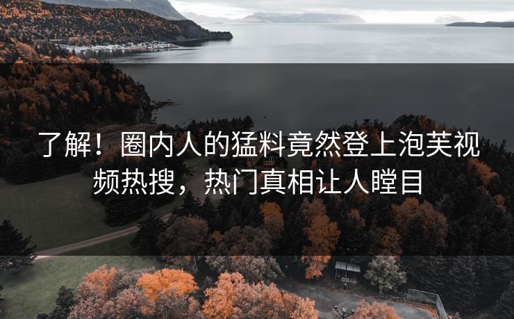 了解！圈内人的猛料竟然登上泡芙视频热搜，热门真相让人瞠目