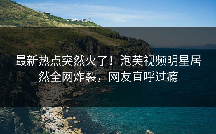 最新热点突然火了！泡芙视频明星居然全网炸裂，网友直呼过瘾