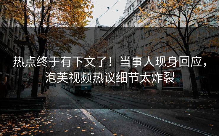热点终于有下文了！当事人现身回应，泡芙视频热议细节太炸裂