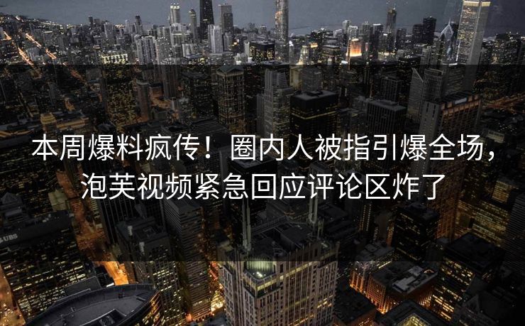 本周爆料疯传！圈内人被指引爆全场，泡芙视频紧急回应评论区炸了