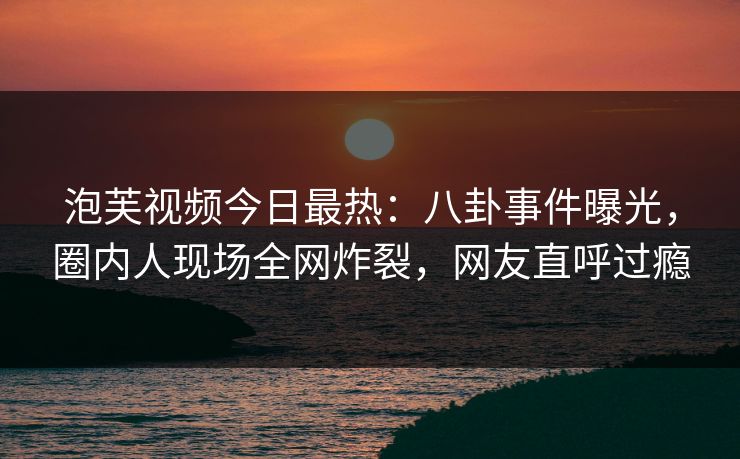 泡芙视频今日最热：八卦事件曝光，圈内人现场全网炸裂，网友直呼过瘾