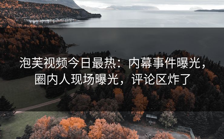 泡芙视频今日最热：内幕事件曝光，圈内人现场曝光，评论区炸了