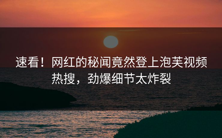 速看！网红的秘闻竟然登上泡芙视频热搜，劲爆细节太炸裂