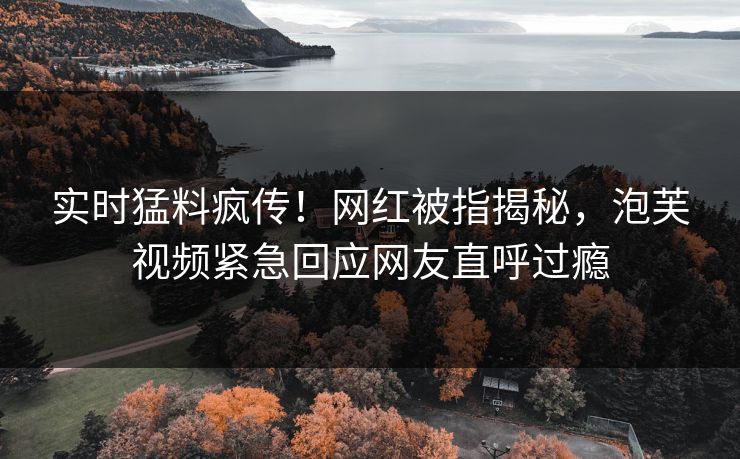 实时猛料疯传！网红被指揭秘，泡芙视频紧急回应网友直呼过瘾