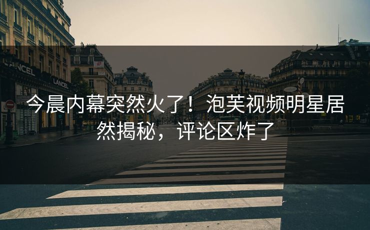 今晨内幕突然火了！泡芙视频明星居然揭秘，评论区炸了
