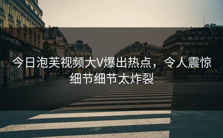 今日泡芙视频大V爆出热点，令人震惊细节细节太炸裂