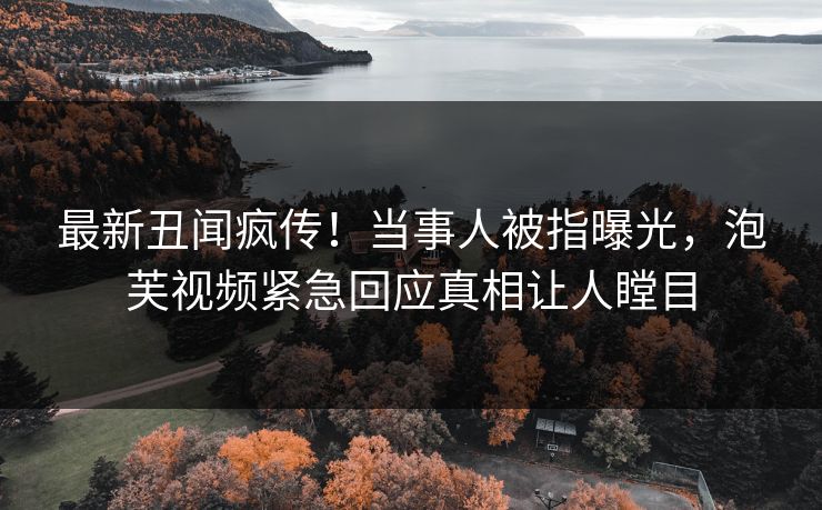 最新丑闻疯传！当事人被指曝光，泡芙视频紧急回应真相让人瞠目