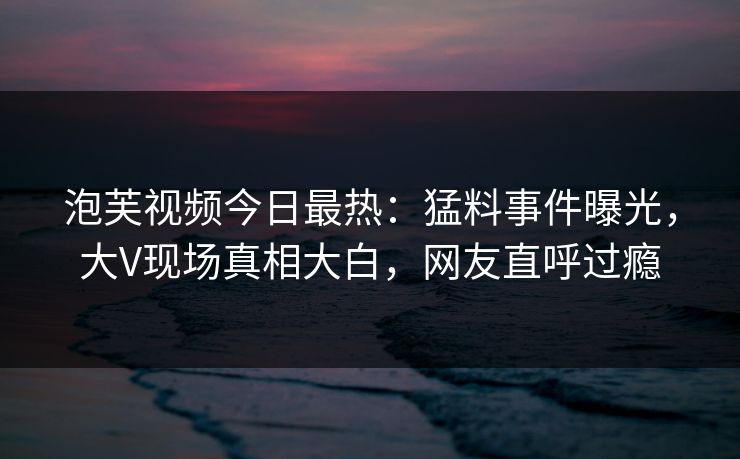 泡芙视频今日最热：猛料事件曝光，大V现场真相大白，网友直呼过瘾