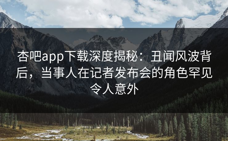 杏吧app下载深度揭秘：丑闻风波背后，当事人在记者发布会的角色罕见令人意外