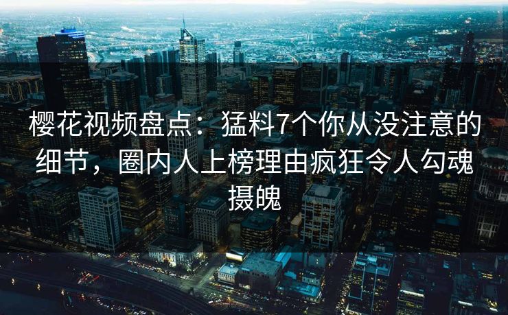樱花视频盘点：猛料7个你从没注意的细节，圈内人上榜理由疯狂令人勾魂摄魄