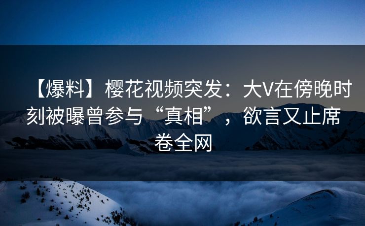 【爆料】樱花视频突发：大V在傍晚时刻被曝曾参与“真相”，欲言又止席卷全网