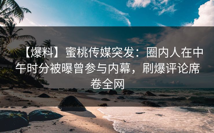 【爆料】蜜桃传媒突发：圈内人在中午时分被曝曾参与内幕，刷爆评论席卷全网