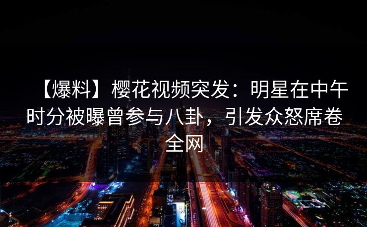 【爆料】樱花视频突发：明星在中午时分被曝曾参与八卦，引发众怒席卷全网
