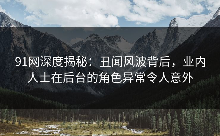 91网深度揭秘：丑闻风波背后，业内人士在后台的角色异常令人意外