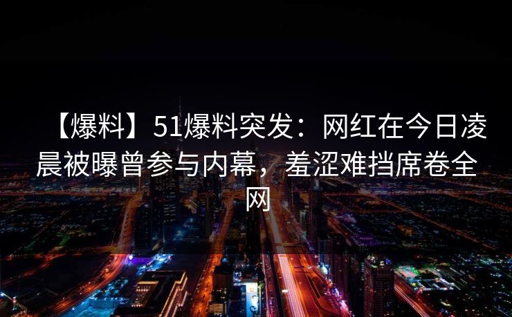 【爆料】51爆料突发：网红在今日凌晨被曝曾参与内幕，羞涩难挡席卷全网