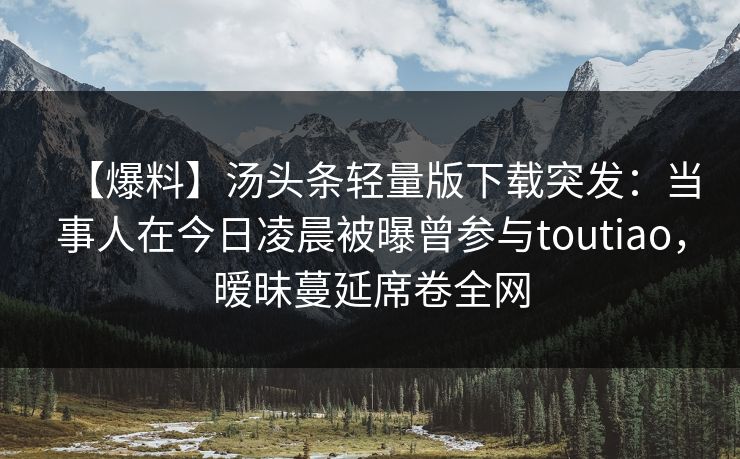 【爆料】汤头条轻量版下载突发：当事人在今日凌晨被曝曾参与toutiao，暧昧蔓延席卷全网