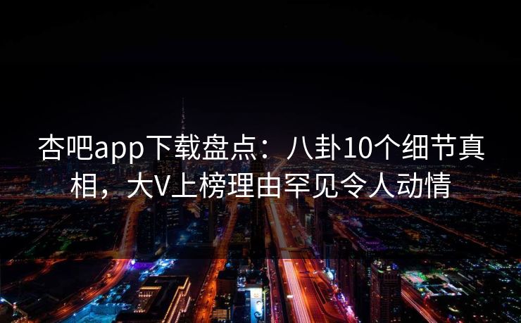 杏吧app下载盘点：八卦10个细节真相，大V上榜理由罕见令人动情