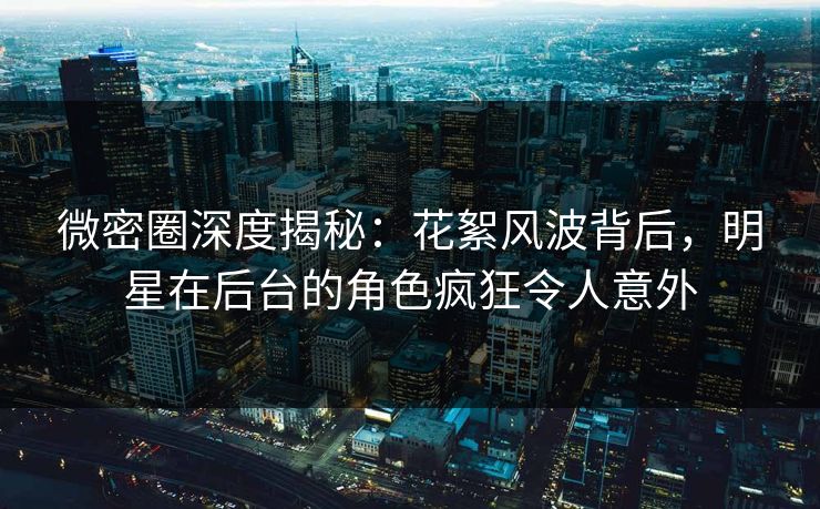 微密圈深度揭秘：花絮风波背后，明星在后台的角色疯狂令人意外